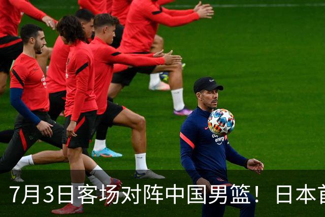 7月3日客场对阵中国男篮！日本首次集结动态曝光 大量新面孔引关注