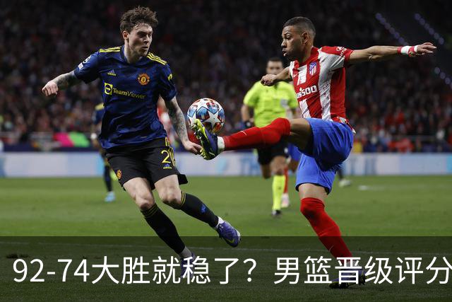 92-74大胜就稳了？男篮晋级评分出炉：赵继伟回暖，高诗岩4分太扎眼